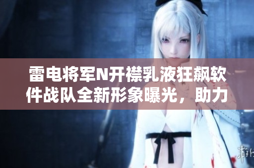 雷电将军N开襟乳液狂飙软件战队全新形象曝光，助力软件行业领跑创新潮流