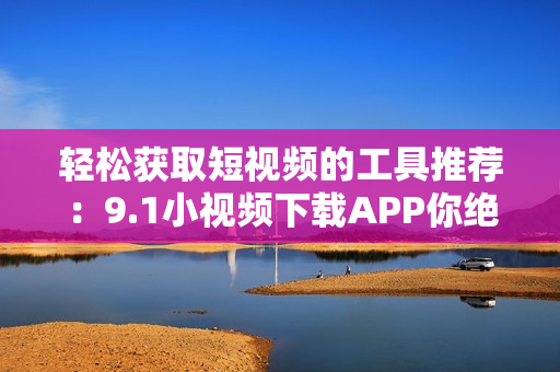 轻松获取短视频的工具推荐：9.1小视频下载APP你绝对不能错过