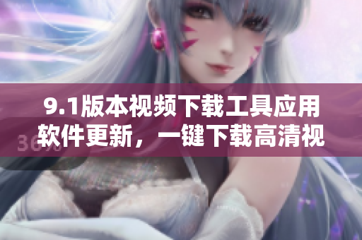 9.1版本视频下载工具应用软件更新，一键下载高清视频，快速便捷操作