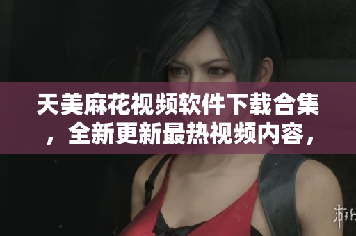 天美麻花视频软件下载合集，全新更新最热视频内容，欢迎观赏分享