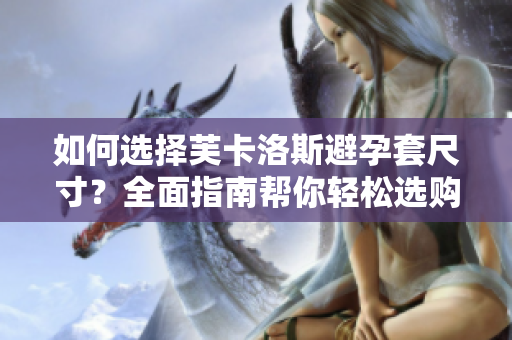 如何选择芙卡洛斯避孕套尺寸？全面指南帮你轻松选购最合适尺寸【软件分享】