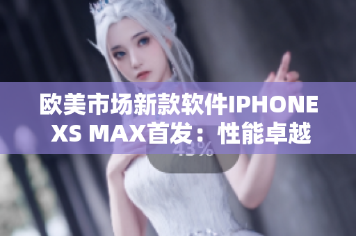 欧美市场新款软件IPHONE XS MAX首发：性能卓越体验更精彩
