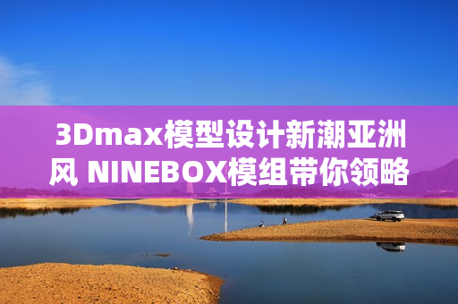 3Dmax模型设计新潮亚洲风 NINEBOX模组带你领略创意之美