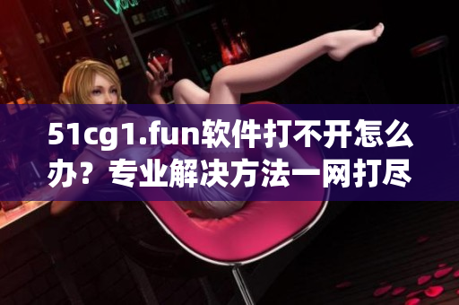 51cg1.fun软件打不开怎么办？专业解决方法一网打尽