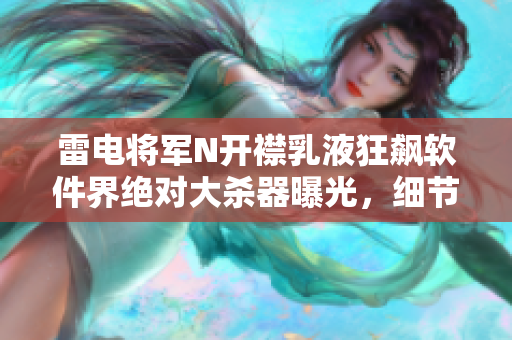 雷电将军N开襟乳液狂飙软件界绝对大杀器曝光，细节揭秘！