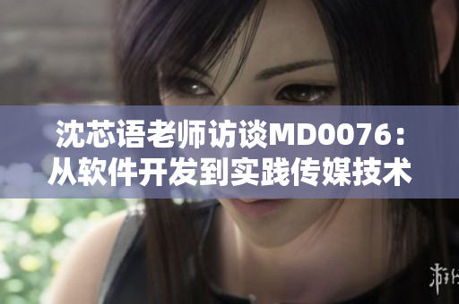 沈芯语老师访谈MD0076：从软件开发到实践传媒技术的转变