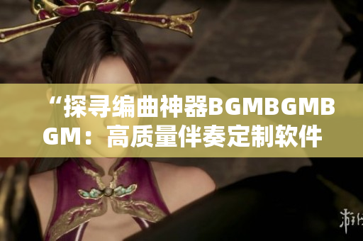 “探寻编曲神器BGMBGMBGM：高质量伴奏定制软件的新选择”