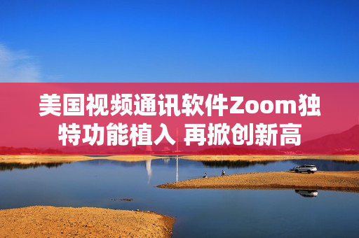 美国视频通讯软件Zoom独特功能植入 再掀创新高