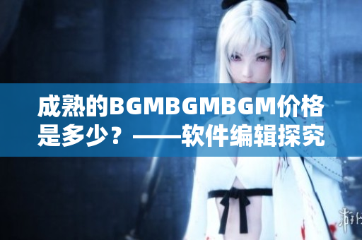 成熟的BGMBGMBGM价格是多少？——软件编辑探究这一现象