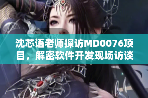 沈芯语老师探访MD0076项目，解密软件开发现场访谈