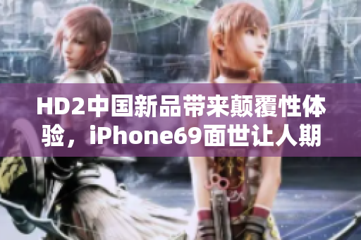 HD2中国新品带来颠覆性体验，iPhone69面世让人期待。