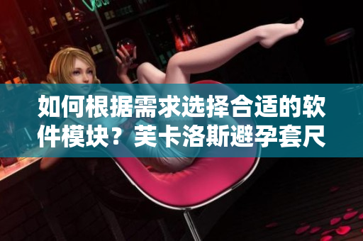 如何根据需求选择合适的软件模块？芙卡洛斯避孕套尺寸选择技巧分享