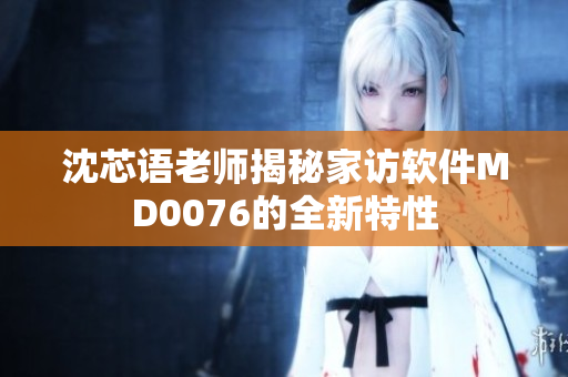 沈芯语老师揭秘家访软件MD0076的全新特性