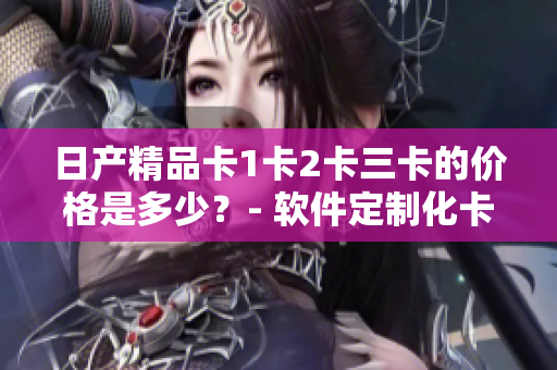 日产精品卡1卡2卡三卡的价格是多少？- 软件定制化卡片报价一览