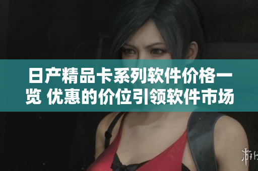 日产精品卡系列软件价格一览 优惠的价位引领软件市场!