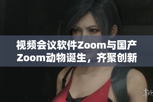 视频会议软件Zoom与国产Zoom动物诞生，齐聚创新之城