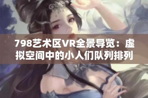 798艺术区VR全景导览：虚拟空间中的小人们队列排列展示