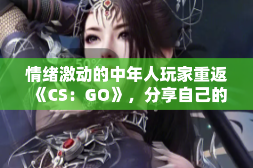 情绪激动的中年人玩家重返《CS：GO》，分享自己的游戏心得