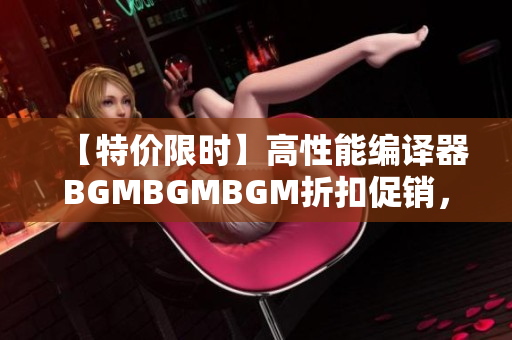【特价限时】高性能编译器BGMBGMBGM折扣促销，华丽重磅上市！