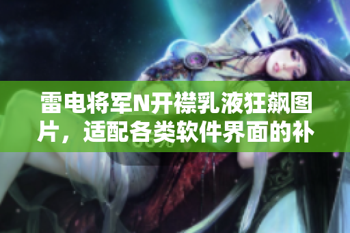 雷电将军N开襟乳液狂飙图片，适配各类软件界面的补水神器