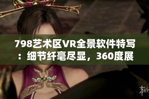 798艺术区VR全景软件特写：细节纤毫尽显，360度展示引人入胜
