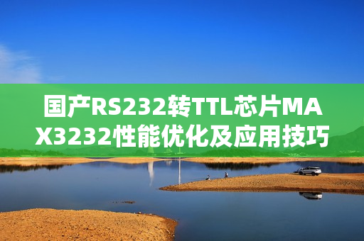 国产RS232转TTL芯片MAX3232性能优化及应用技巧分享