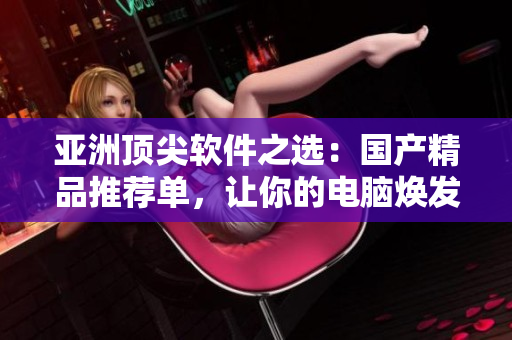 亚洲顶尖软件之选：国产精品推荐单，让你的电脑焕发新生