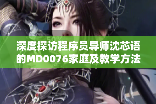 深度探访程序员导师沈芯语的MD0076家庭及教学方法
