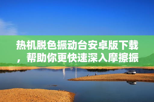 热机脱色振动台安卓版下载，帮助你更快速深入摩擦振动技术