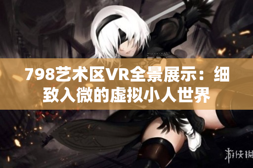 798艺术区VR全景展示：细致入微的虚拟小人世界
