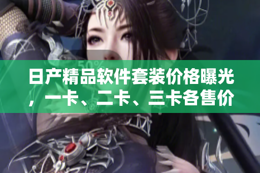 日产精品软件套装价格曝光，一卡、二卡、三卡各售价揭秘