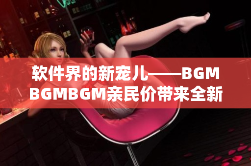 软件界的新宠儿——BGMBGMBGM亲民价带来全新音乐体验