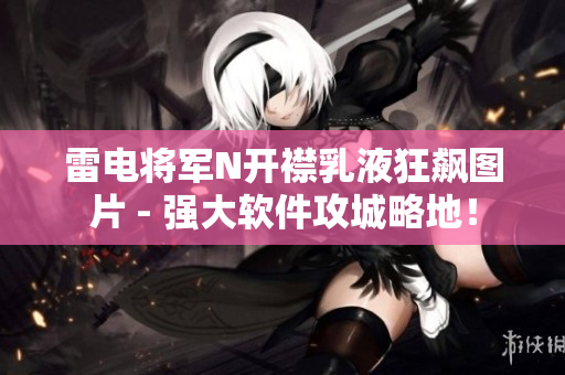 雷电将军N开襟乳液狂飙图片 - 强大软件攻城略地！