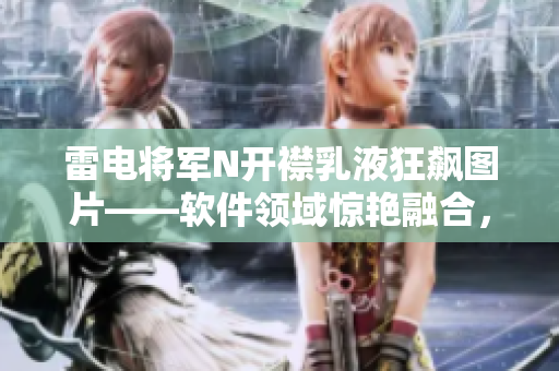 雷电将军N开襟乳液狂飙图片——软件领域惊艳融合，引爆科技界新高度
