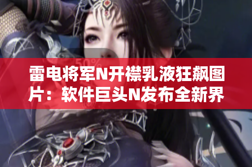 雷电将军N开襟乳液狂飙图片：软件巨头N发布全新界面版本，引领时尚趋势