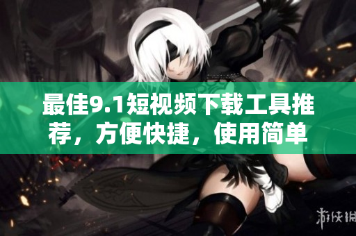 最佳9.1短视频下载工具推荐，方便快捷，使用简单