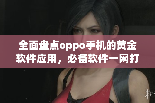 全面盘点oppo手机的黄金软件应用，必备软件一网打尽