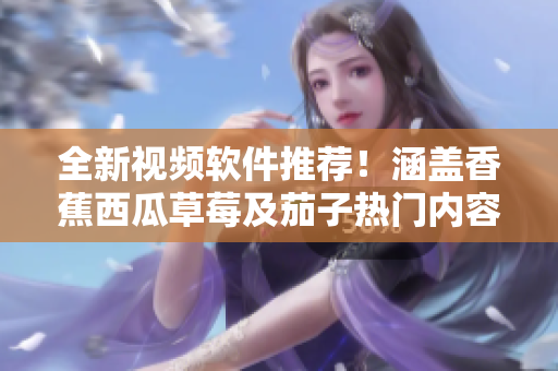 全新视频软件推荐！涵盖香蕉西瓜草莓及茄子热门内容