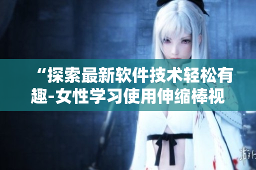 “探索最新软件技术轻松有趣-女性学习使用伸缩棒视频”