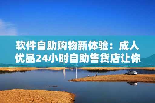 软件自助购物新体验：成人优品24小时自助售货店让你一键获取软件工具和应用