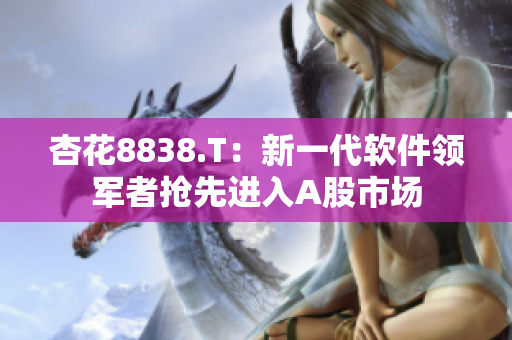 杏花8838.T：新一代软件领军者抢先进入A股市场