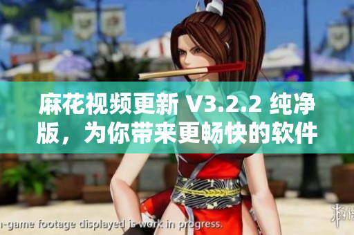 麻花视频更新 V3.2.2 纯净版，为你带来更畅快的软件体验！
