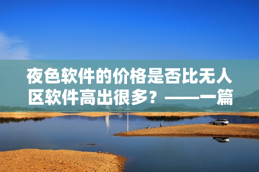 夜色软件的价格是否比无人区软件高出很多？——一篇软件价格对比分析