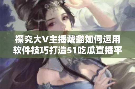 探究大V主播戴璐如何运用软件技巧打造51吃瓜直播平台