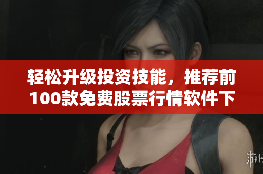 轻松升级投资技能，推荐前100款免费股票行情软件下载