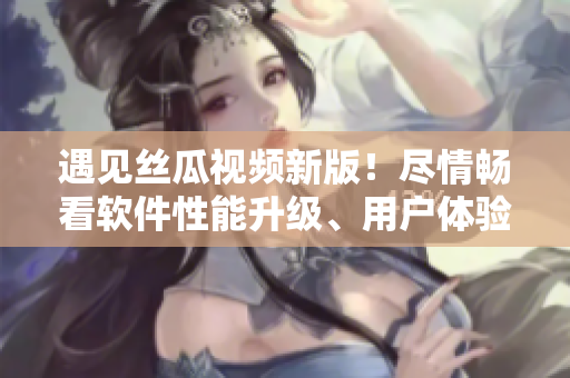 遇见丝瓜视频新版!尽情畅看软件性能升级、用户体验优化 遇见丝瓜视频新版!尽情畅看软件性能升级、用户体验优化