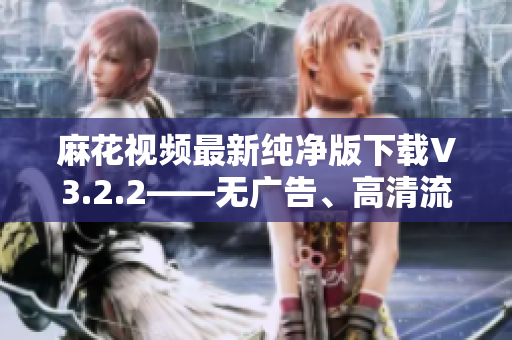 麻花视频最新纯净版下载V3.2.2——无广告、高清流畅的软件享受