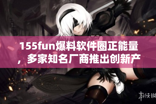 155fun爆料软件圈正能量，多家知名厂商推出创新产品
