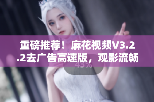 重磅推荐！麻花视频V3.2.2去广告高速版，观影流畅更从容！