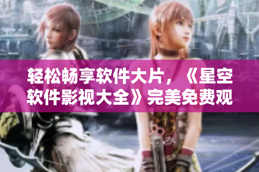 轻松畅享软件大片，《星空软件影视大全》完美免费观看